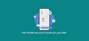 گوگل برای ردیابی لوکیشن کاربران مورد اتهام قرار گرفت